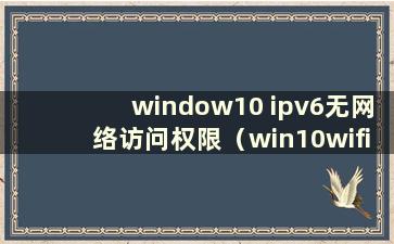 window10 ipv6无网络访问权限（win10wifi ipv6无网络访问权限如何解决）